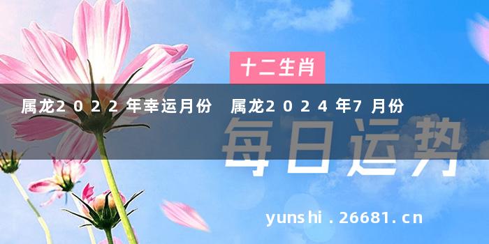 属龙2022年幸运月份 属龙2024年7月份